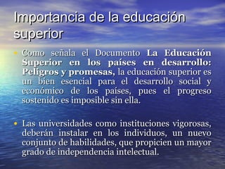 Importancia de la educación
superior
• Como señala el Documento La Educación
  Superior en los países en desarrollo:
  Peligros y promesas, la educación superior es
  un bien esencial para el desarrollo social y
  económico de los países, pues el progreso
  sostenido es imposible sin ella.

• Las universidades como instituciones vigorosas,
  deberán instalar en los individuos, un nuevo
  conjunto de habilidades, que propicien un mayor
  grado de independencia intelectual.
 