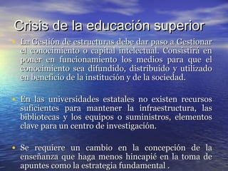 Crisis de la educación superior
• La Gestión de estructuras debe dar paso a Gestionar
  el conocimiento o capital intelectual. Consistirá en
  poner en funcionamiento los medios para que el
  conocimiento sea difundido, distribuido y utilizado
  en beneficio de la institución y de la sociedad.

• En las universidades estatales no existen recursos
  suficientes para mantener la infraestructura, las
  bibliotecas y los equipos o suministros, elementos
  clave para un centro de investigación.

• Se requiere un cambio en la concepción de la
  enseñanza que haga menos hincapié en la toma de
  apuntes como la estrategia fundamental .
 