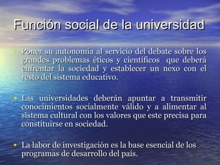 Función social de la universidad
• Poner su autonomía al servicio del debate sobre los
  grandes problemas éticos y científicos que deberá
  enfrentar la sociedad y establecer un nexo con el
  resto del sistema educativo.

• Las universidades deberán apuntar a transmitir
  conocimientos socialmente válido y a alimentar al
  sistema cultural con los valores que este precisa para
  constituirse en sociedad.

• La labor de investigación es la base esencial de los
  programas de desarrollo del país.
 