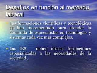 Desafíos en función al mercado
laboral
• Las formaciones científicas y tecnológicas
 se han incrementado para atender la
 demanda de especialistas en tecnologías y
 sistemas cada vez más complejos.

• Las IES      deben ofrecer formaciones
 especializadas a las necesidades de la
 sociedad .
 