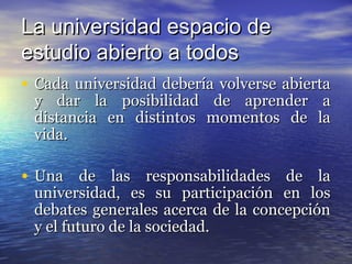 La universidad espacio de
estudio abierto a todos
• Cada universidad debería volverse abierta
 y dar la posibilidad de aprender a
 distancia en distintos momentos de la
 vida.

• Una de las responsabilidades de la
 universidad, es su participación en los
 debates generales acerca de la concepción
 y el futuro de la sociedad.
 