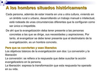 A los hombres situados históricamente Cada persona, además de estar inserta en una u otra cultura, viviendo en un ámbito rural o urbano, desarrollando un trabajo manual o intelectual, está rodeada de unas circunstancias diferentes que la configuran como ser único e irrepetible. De ahí que la evangelización deba tener presente a las personas concretas a las que se dirige, sus necesidades y aspiraciones. Por tanto, al evangelizar se debe tener presente que el destinatario de la evangelización, es un hombre concreto. Para que se conviertan y sean liberados Los objetivos básicos de la evangelización son dos: La conversión y la liberación La conversión: se refiera a la respuesta que debe suscitar la acción evangelizadora en la persona.  La liberación: expresa la transformación que esta respuesta ha operado en su vida. 