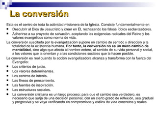 La conversión Esta es el centro de toda la actividad misionera de la Iglesia. Consiste fundamentalmente en: Descubrir al Dios de Jesucristo y creer en Él, rechazando los falsos ídolos esclavizadores. Adherirse a su proyecto de salvación, aceptando las exigencias radicales del Reino y los valores evangélicos como norma de vida.  La conversión suscitada por la evangelización supone un cambio de sentido y dirección a la totalidad de la existencia humana.  Por tanto, la conversión no es un mero cambio de mentalidad,  sino algo que afecta al hombre entero, al sentido de su vida personal y social, a los valores que la orientan y a las condiciones sociales que la hacen posible. La conversión es real cuando la acción evangelizadora alcanza y transforma con la fuerza del Evangelio: Los criterios de juicio. Los valores determinantes. Los centros de interés. Las líneas de pensamiento. Las fuentes de inspiración. Las estructuras sociales. La conversión cristiana es un largo proceso; para que el cambio sea verdadero, es necesario que surja de una decisión personal, con un cierto grado de reflexión, sea gradual y progresiva y se vaya verificando en compromisos y estilos de vida concretos y reales.. 