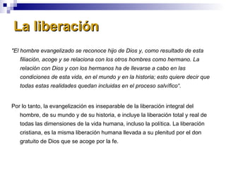 La liberación "El hombre evangelizado se reconoce hijo de Dios y, como resultado de esta filiación, acoge y se relaciona con los otros hombres como hermano. La relación con Dios y con los hermanos ha de llevarse a cabo en las condiciones de esta vida, en el mundo y en la historia; esto quiere decir que todas estas realidades quedan incluidas en el proceso salvífico“. Por lo tanto, la evangelización es inseparable de la liberación integral del hombre, de su mundo y de su historia, e incluye la liberación total y real de todas las dimensiones de la vida humana, incluso la política. La liberación cristiana, es la misma liberación humana llevada a su plenitud por el don gratuito de Dios que se acoge por la fe. 