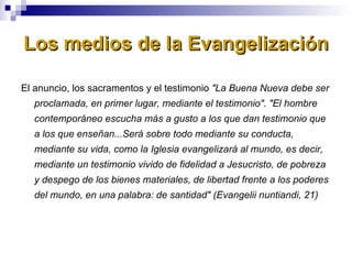 Los medios de la Evangelización El anuncio, los sacramentos y el testimonio  "La Buena Nueva debe ser proclamada, en primer lugar, mediante el testimonio". "El hombre contemporáneo escucha más a gusto a los que dan testimonio que a los que enseñan...Será sobre todo mediante su conducta, mediante su vida, como la Iglesia evangelizará al mundo, es decir, mediante un testimonio vivido de fidelidad a Jesucristo, de pobreza y despego de los bienes materiales, de libertad frente a los poderes del mundo, en una palabra: de santidad" (Evangelii nuntiandi, 21) 