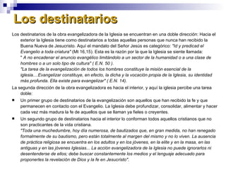 Los destinatarios  Los destinatarios de la obra evangelizadora de la Iglesia se encuentran en una doble dirección: Hacia el exterior la Iglesia tiene como destinatarios a todas aquellas personas que nunca han recibido la Buena Nueva de Jesucristo. Aquí el mandato del Señor Jesús es categórico:  "Id y predicad el Evangelio a toda criatura"  (Mt 16,15). Esta es la razón por la que la Iglesia se siente llamada:  "  A no encadenar el anuncio evangélico limitándolo a un sector de la humanidad o a una clase de hombres o a un solo tipo de cultura" ( E.N. 50 ). "La tarea de la evangelización de todos los hombres constituye la misión esencial de la iglesia....Evangelizar constituye, en efecto, la dicha y la vocación propia de la Iglesia, su identidad más profunda. Ella existe para evangelizar" ( E.N. 14). La segunda dirección de la obra evangelizadora es hacia el interior, y aquí la iglesia percibe una tarea doble: Un primer grupo de destinatarios de la evangelización son aquellos que han recibido la fe y que permanecen en contacto con el Evangelio. La Iglesia debe profundizar, consolidar, alimentar y hacer cada vez más madura la fe de aquellos que se llaman ya fieles o creyentes. Un segundo grupo de destinatarios hacia el interior lo conforman todos aquellos cristianos que no son practicantes de la vida cristiana. "Toda una muchedumbre, hoy día numerosa, de bautizados que, en gran medida, no han renegado formalmente de su bautismo, pero están totalmente al margen del mismo y no lo viven. La ausencia de práctica religiosa se encuentra en los adultos y en los jóvenes, en la elite y en la masa, en las antiguas y en las jóvenes Iglesias... La acción evangelizadora de la Iglesia no puede ignorarlos ni desentenderse de ellos; debe buscar constantemente los medios y el lenguaje adecuado para proponerles la revelación de Dios y la fe en Jesucristo".   