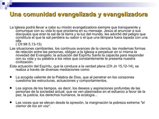 Una comunidad evangelizada y evangelizadora La Iglesia podrá llevar a cabo su misión evangelizadora siempre que transparente y comunique con su vida lo que proclama en su mensaje. Jesús al anunciar a sus discípulos que eran la sal de la tierra y la luz del mundo, les advirtió del peligro que constituía el que la sal perdiera su sabor o el que una lámpara fuera tapada con una olla ( Cfr.Mt 5,13-15) Las situaciones cambiantes, los continuos avances de la ciencia, las modernas formas de relación entre las personas, obligan a la Iglesia a perpetuar en sí misma la novedad del Evangelio; la actuación del Espíritu Santo la capacita para responder con su vida y su palabra a los retos que constantemente le presenta nuestra civilización. Esta actuación del Espíritu, que la conduce a la verdad plena (Cfr.Jn 15,12-14), se realiza a través de diversas mediaciones como: La acogida valiente de la Palabra de Dios, que al penetrar en los corazones cuestiona las estructuras, actuaciones y comportamientos. Los signos de los tiempos, es decir, los deseos y aspiraciones profundas de las personas de la sociedad actual, que se ven plasmados en el esfuerzo a favor de la paz, la justicia, los derechos humanos, la ecología... Las voces que se elevan desde la opresión, la marginación la pobreza extrema  "el clamor de los sin voz“. 