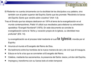 El Redentor no cuenta únicamente con la docilidad de los discípulos a su palabra, sino también con el poder superior del Espíritu Santo que les promete  "Recibiréis la fuerza del Espíritu Santo que vendrá sobre vosotros" (Hch 1,8). Tras el Sínodo que los obispos dedicaron en 1974 al tema de la evangelización en el mundo contemporáneo, Pablo VI utilizó sus resultados para elaborar su exhortación apostólica  "Evangeli Nuntiandi"  (1975). En este documento se concibe la evangelización como la  "dicha y vocación propia de la Iglesia, su identidad mas profunda" (EN, 14) . La evangelización es el proceso total mediante el cual  la Iglesia , movida por el Espíritu: Anuncia al mundo el Evangelio del Reino de Dios. Da testimonio entre los hombres de la nueva manera de ser y de vivir que él inaugura. Educa en la fe a los que se convierten al Evangelio del Reino. Celebra, mediante los sacramentos, la presencia del Señor Jesús y el don del Espíritu. Impregna y transforma con su fuerza todo el orden temporal  Evangelización 