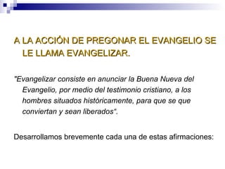 A LA ACCIÓN DE PREGONAR EL EVANGELIO SE LE LLAMA EVANGELIZAR. "Evangelizar consiste en anunciar la Buena Nueva del Evangelio, por medio del testimonio cristiano, a los hombres situados históricamente, para que se que conviertan y sean liberados“. Desarrollamos brevemente cada una de estas afirmaciones: 