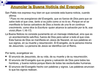 Anunciar la Buena Noticia del Evangelio San Pablo nos expresa muy bien en que consiste esta buena noticia, cuando afirma: " Pues no me avergüenzo del Evangelio, que es fuerza de Dios para que se salve todo el que cree, tanto si es judío como si no lo es. Porque en el se manifiesta la fuerza salvadora de Dios a través de una fe en continuo crecimiento, como dice la Escritura -quien alcance la salvación por la fe, ese vivirá (Rom 1,16-17). La Buena Noticia no consiste puramente en un mensaje intelectual, sino que es un acontecimiento salvífico; fuerza de Dios para salvar a todo el que cree. Esta fuerza de Dios se manifiesta en Jesús de Nazaret, en sus palabras en sus signos, en su muerte y resurrección. El Evangelio, es la persona misma de Jesucristo. La persona de Jesús se identifica con el Reino. Por tanto, evangelizar es: El anuncio de Jesucristo, de su vida, de su muerte y de su resurrección. El anuncio del Evangelio que es gracia y salvación de Dios para todos los hombres, y buena noticia porque libera de todas las esclavitudes humanas. El anuncio del Evangelio hecho con palabras y signos. Las palabras anuncian lo que los signos realizan. 