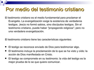 Por medio del testimonio cristiano El testimonio cristiano es el medio fundamental para proclamar el Evangelio. La evangelización exige la existencia de verdaderos testigos. Jesús no formó sabios, sino discípulos testigos. Sin el testimonio cristiano, puede haber  "propaganda religiosa",  pero no una verdadera evangelización. El testimonio cristiano tiene las características siguientes: El testigo se reconoce enviado de Dios para testimoniar algo. El testimonio incluye la proclamación de lo que se ha visto y oído: la acción de Dios manifestada en Cristo. El testigo se compromete en su testimonio: la vida del testigo es la mejor prueba de lo se que quiere comunicar. 