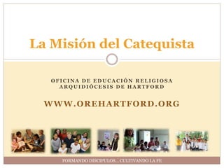 La Misión del Catequista

   OFICINA DE EDUCACIÓN RELIGIOSA
     ARQUIDIÓCESIS DE HARTFORD


  WWW.OREHARTFORD.ORG




     FORMANDO DISCIPULOS… CULTIVANDO LA FE
 
