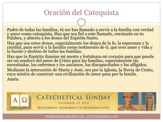 Oración del Catequista

Padre de todas las familias, tú me has llamado a servir a la familia con verdad
y amor como catequista. Haz que sea fiel a este llamado, enraizado en tu
Palabra, y abierto a los dones del Espíritu Santo.
Haz que use estos dones, especialmente los dones de la fe, la esperanza y la
caridad, para servir a la familia como testimonio de ti, que eres amor y vida y
la fuente y destino de todas las familias.
Haz que tu Espíritu ilumine mi mente y fortalezca mi corazón para que pueda
ser un sendero del amor de Cristo para las familias, especialmente las
necesitadas, los enfermos y los ancianos, los discapacitados y los afligidos.
Mediante la intercesión de María y José, oro por la Iglesia, la Novia de Cristo,
cuya misión de construir una civilización de amor pasa por la famila.
Amén.




                    FORMANDO DISCIPULOS… CULTIVANDO LA FE
 