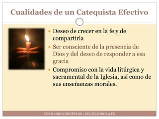 Cualidades de un Catequista Efectivo

          Deseo de crecer en la fe y de
           compartirla
          Ser consciente de la presencia de
           Dios y del deseo de responder a esa
           gracia
          Compromiso con la vida litúrgica y
           sacramental de la Iglesia, así como de
           sus enseñanzas morales.



        FORMANDO DISCIPULOS… CULTIVANDO LA FE
 