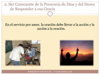 2. Ser Consciente de la Presencia de Dios y del Deseo
    de Responder a esa Gracia


En el servicio por amor, la oración debe llevar a la acción y la
                      acción a la oración.




                FORMANDO DISCIPULOS… CULTIVANDO LA FE
 