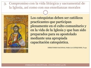 3. Compromiso con la vida litúrgica y sacramental de
   la Iglesia, así como con sus enseñanzas morales


                 Los catequistas deben ser católicos
                 practicantes que participan
                 plenamente en el culto comunitario y
                 en la vida de la Iglesia y que han sido
                 preparados para su apostolado
                 mediante una apropiada
                 capacitación catequística.
                                 DIRECTORIO NACIONAL PARA LA CATEQUESIS, P.252




             FORMANDO DISCIPULOS… CULTIVANDO LA FE
 