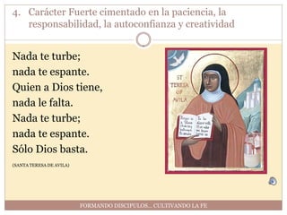 4. Carácter Fuerte cimentado en la paciencia, la
   responsabilidad, la autoconfianza y creatividad


Nada te turbe;
nada te espante.
Quien a Dios tiene,
nada le falta.
Nada te turbe;
nada te espante.
Sólo Dios basta.
(SANTA TERESA DE AVILA)




                          FORMANDO DISCIPULOS… CULTIVANDO LA FE
 