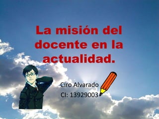 La misión del
docente en la
actualidad.
Ciro Alvarado
CI: 13929003
 