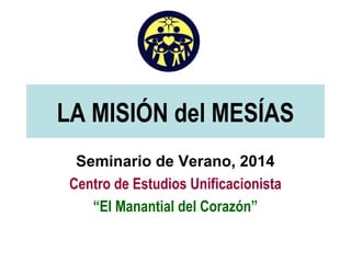 LA MISIÓN del MESÍAS
Seminario de Verano, 2014
Centro de Estudios Unificacionista
“El Manantial del Corazón”
 