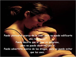 Puedo platicarte acerca de la vida, pero no puedo edificarte una reputación. Puedo decirte que el licor es peligroso, pero no puedo decir NO por ti.Puedo advertirte acerca de las drogas, pero no puedo evitar que las uses. 