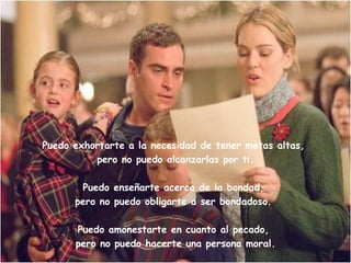 Puedo amonestarte en cuanto al pecado, pero no puedo andar detrás de ti. Puedo exhortarte la importancia de tener metas altas, pero no puedo alcanzarlas por ti. Puedo enseñarte acerca de la Fe, pero no puedo obligarte a creer. 