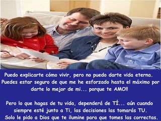 Puedo explicarte cómo vivir, pero no puedo darte vida eterna; sólo Jesús puede hacerlo, búscalo mientras pueda ser hallado.  Me he esforzado hasta el máximo por darte lo mejor de mi... porque TE AMO!!, espero que algún día lo reconozcas.  Pero lo que hagas de tu vida, dependerá de Tí... Esté o no junto a Ti, las decisiones las tomarás Tú.Sólo le pido a Dios que te ilumine para que tomes las correctas.