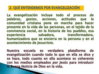 La evangelización incluye todo el proceso de
palabras, gestos, acciones, actitudes que la
comunidad cristiana pone en marcha para hacer
presente en la vida de las personas, en el tejido de la
convivencia social, en la historia de los pueblos, esa
experiencia salvadora, transformadora,
humanizadora que se encierra en la persona y en el
acontecimiento de Jesucristo.
Nuestra escuela es verdadera plataforma de
evangelización cuando todo lo que en ella se dice y
se hace, todo cuanto en ella acontece es coherente
con los medios empleados por Jesús para introducir
la Buena Noticia de Dios en la vida.
 