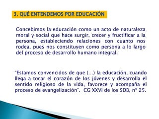 “Estamos convencidos de que (…) la educación, cuando
llega a tocar el corazón de los jóvenes y desarrolla el
sentido religioso de la vida, favorece y acompaña el
proceso de evangelización”. CG XXVI de los SDB, nº 25.
Concebimos la educación como un acto de naturaleza
moral y social que hace surgir, crecer y fructificar a la
persona, estableciendo relaciones con cuanto nos
rodea, pues nos constituyen como persona a lo largo
del proceso de desarrollo humano integral.
 
