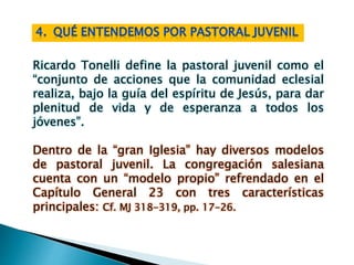 Ricardo Tonelli define la pastoral juvenil como el
“conjunto de acciones que la comunidad eclesial
realiza, bajo la guía del espíritu de Jesús, para dar
plenitud de vida y de esperanza a todos los
jóvenes”.
Dentro de la “gran Iglesia” hay diversos modelos
de pastoral juvenil. La congregación salesiana
cuenta con un “modelo propio” refrendado en el
Capítulo General 23 con tres características
principales: Cf. MJ 318-319, pp. 17-26.
 