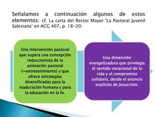 Una intervención pastoral
que supera una concepción
reduccionista de la
animación pastoral
(=entretenimiento) y que
ofrece estrategias
diversificadas para la
maduración humana y para
la educación en la fe.
Una dimensión
evangelizadora que privilegia
el sentido vocacional de la
vida y el compromiso
solidario, desde el anuncio
explícito de Jesucristo.
Señalamos a continuación algunos de estos
elementos: cf. La carta del Rector Mayor ‘La Pastoral Juvenil
Salesiana’ en ACG 407, p. 18-20.
 