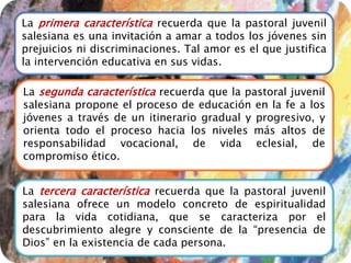 La primera característica recuerda que la pastoral juvenil
salesiana es una invitación a amar a todos los jóvenes sin
prejuicios ni discriminaciones. Tal amor es el que justifica
la intervención educativa en sus vidas.
La segunda característica recuerda que la pastoral juvenil
salesiana propone el proceso de educación en la fe a los
jóvenes a través de un itinerario gradual y progresivo, y
orienta todo el proceso hacia los niveles más altos de
responsabilidad vocacional, de vida eclesial, de
compromiso ético.
La tercera característica recuerda que la pastoral juvenil
salesiana ofrece un modelo concreto de espiritualidad
para la vida cotidiana, que se caracteriza por el
descubrimiento alegre y consciente de la “presencia de
Dios” en la existencia de cada persona.
 