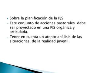  Sobre la planificación de la PJS
- Este conjunto de acciones pastorales debe
ser proyectado en una PJS orgánica y
articulada.
- Tener en cuenta un atento análisis de las
situaciones, de la realidad juvenil.
 