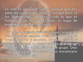 La vida es un “lugar santo”, porque que nos
pone en comunión con Dios. Ya que Dios se
ha “humanizado” en Jesús, todo lo que es
humano, todo lo que es vida, es lugar de
experiencia de Dios, es santo.
Por ello, la pastoral juvenil trabaja convencida
de que hay un aspecto invisible que impregna
nuestro comer y caminar, nuestro estudio y
nuestro trabajo, el hacer política y practicar
deporte, la vida de familia y la de grupo: Dios
siempre está cercano y podemos encontrarlo
en lo que hacemos.
 