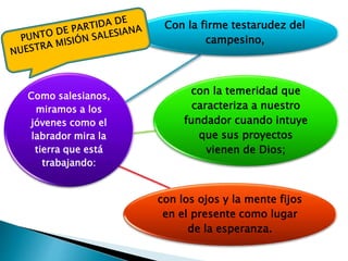 Como salesianos,
miramos a los
jóvenes como el
labrador mira la
tierra que está
trabajando:
Con la firme testarudez del
campesino,
con la temeridad que
caracteriza a nuestro
fundador cuando intuye
que sus proyectos
vienen de Dios;
con los ojos y la mente fijos
en el presente como lugar
de la esperanza.
 