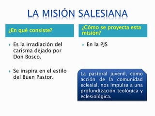 ¿En qué consiste?
¿Cómo se proyecta esta
misión?
 Es la irradiación del
carisma dejado por
Don Bosco.
 Se inspira en el estilo
del Buen Pastor.
 En la PJS
La pastoral juvenil, como
acción de la comunidad
eclesial, nos impulsa a una
profundización teológica y
eclesiológica.
 