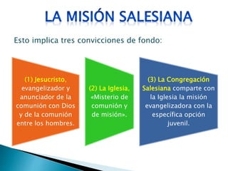 (1) Jesucristo,
evangelizador y
anunciador de la
comunión con Dios
y de la comunión
entre los hombres.
(2) La Iglesia,
«Misterio de
comunión y
de misión».
(3) La Congregación
Salesiana comparte con
la Iglesia la misión
evangelizadora con la
específica opción
juvenil.
Esto implica tres convicciones de fondo:
 
