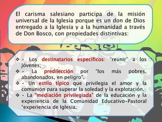El carisma salesiano participa de la misión
universal de la Iglesia porque es un don de Dios
entregado a la Iglesia y a la humanidad a través
de Don Bosco, con propiedades distintivas:
 • Los destinatarios específicos: “reunir” a los
jóvenes;
 • La predilección por “los más pobres,
abandonados, en peligro”.
 • Un estilo típico que privilegia el amor y la
comunión para superar la soledad y la explotación.
 • La “mediación privilegiada” de la educación y la
experiencia de la Comunidad Educativo-Pastoral
“experiencia de Iglesia.
 