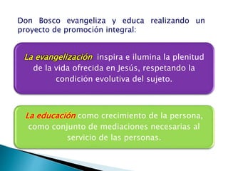 Don Bosco evangeliza y educa realizando un
proyecto de promoción integral:
La educación como crecimiento de la persona,
como conjunto de mediaciones necesarias al
servicio de las personas.
La evangelización inspira e ilumina la plenitud
de la vida ofrecida en Jesús, respetando la
condición evolutiva del sujeto.
 