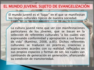El mundo juvenil es el “lugar” en el que se manifiestan
los rasgos culturales típicos de nuestra sociedad.
La cultura juvenil tiene que ver con manifestaciones
particulares de los jóvenes, que se basan en la
selección de referentes culturales “a los cuales van
expresando conformidad y apropiación a sus formas
de vida” (Ramírez, 2008, p.85). Dichos referentes
culturales se traducen en prácticas, creencias y
aspiraciones acordes con su realidad, reflejadas en
sus propios espacios y formas de ser, las cuales van
cambiando de generación en generación, afianzando
su condición de transitoriedad.
EL MUNDO JUVENIL SUJETO DE EVANGELIZACIÓN
 