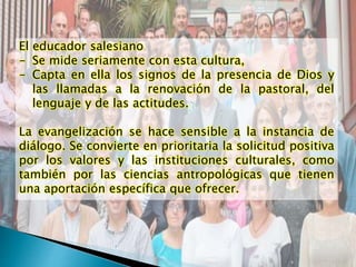 El educador salesiano
- Se mide seriamente con esta cultura,
- Capta en ella los signos de la presencia de Dios y
las llamadas a la renovación de la pastoral, del
lenguaje y de las actitudes.
La evangelización se hace sensible a la instancia de
diálogo. Se convierte en prioritaria la solicitud positiva
por los valores y las instituciones culturales, como
también por las ciencias antropológicas que tienen
una aportación específica que ofrecer.
 