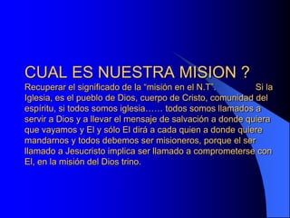 CUAL ES NUESTRA MISION ?
Recuperar el significado de la “misión en el N.T”.         Si la
Iglesia, es el pueblo de Dios, cuerpo de Cristo, comunidad del
espíritu, si todos somos iglesia…… todos somos llamados a
servir a Dios y a llevar el mensaje de salvación a donde quiera
que vayamos y El y sólo El dirá a cada quien a donde quiere
mandarnos y todos debemos ser misioneros, porque el ser
llamado a Jesucristo implica ser llamado a comprometerse con
El, en la misión del Dios trino.
 