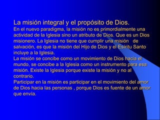 La misión integral y el propósito de Dios.
En el nuevo paradigma, la misión no es primordialmente una
actividad de la Iglesia sino un atributo de Dios. Que es un Dios
misionero. La Iglesia no tiene que cumplir una misión de
salvación, es que la misión del Hijo de Dios y el Esíritu Santo
incluye a la Iglesia.
La misión se concibe como un movimiento de Dios hacia el
mundo, se concibe a la Iglesia como un instrumento para esa
misión. Existe la Iglesia porque existe la misión y no al
contrario.
Participar en la misión es participar en el movimiento del amor
de Dios hacia las personas , porque Dios es fuente de un amor
que envía.
 