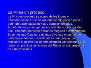 La MI es un proceso:
La MI como proceso se ocupa de los logros y
transformaciones que se van obteniendo poco a poco a
partir de acciones sucesivas y complementarias.
A partir de este concepto es importante, superar la idea
que Dios obra mediante acciones mágicas e instantáneas
Sabemos que Dios obra de muy diversas maneras que no
podemos entender. La realidad es que Dios actúa
mediante la acción fiel de comunidades y/o personas que
ponen en práctica los valores del Reino en sus proyectos
de vida cotidianos
 