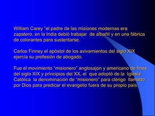 William Carey “el padre de las misiones modernas era
zapatero, en la India debió trabajar de albañil y en una fábrica
de colorantes para sustentarse.

Carlos Finney el apóstol de los avivamientos del siglo XIX
ejercía su profesión de abogado.

Fue el movimiento “misionero” anglosajon y americano de fines
del siglo XIX y principios del XX, el que adoptó de la Iglesia
Católica la denominación de “misionero” para clérigo llamado
por Dios para predicar el evangelio fuera de su propio país.
 