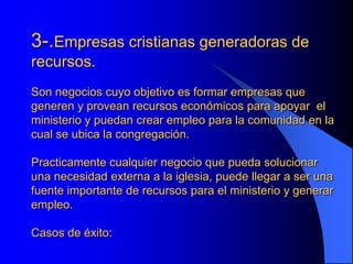 3-.Empresas cristianas generadoras de
recursos.
Son negocios cuyo objetivo es formar empresas que
generen y provean recursos económicos para apoyar el
ministerio y puedan crear empleo para la comunidad en la
cual se ubica la congregación.

Practicamente cualquier negocio que pueda solucionar
una necesidad externa a la iglesia, puede llegar a ser una
fuente importante de recursos para el ministerio y generar
empleo.

Casos de éxito:
 