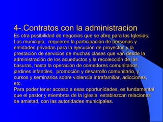 4-.Contratos con la administracion
Es otra posibilidad de negocios que se abre para las Iglesias.
Los municipio, requieren la participación de personas y
entidades privadas para la ejecución de proyectos y la
prestación de servicios de muchas clases que van desde la
administración de los acueductos y la recolección de las
basuras, hasta la operación de comedores comunitarios,
jardines infantiles, promoción y desarrollo comunitario, y
cursos y seminarios sobre violencia intrafamiliar, adicciones,
etc.
Para poder tener acceso a esas oportunidades, es fundamental
que el pastor y miembros de la iglesia establezcan relaciones
de amistad, con las autoridades municipales.
 
