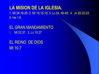 LA MISION DE LA IGLESIA.
1. Mt 28.18-20; 2. Mr 16.15-18; 3. Lc 24. 46-49; 4. Jn 20.22-23
5. He 1.8.

EL GRAN MANDAMIENTO
1.   Mt 22.37. 2. Lc 10.27

EL REINO DE DIOS
Mt 10.7
 