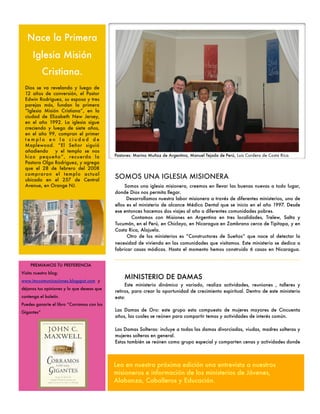 Nace la Primera
      Iglesia Misión
            Cristiana.
  Dios se va revelando y luego de
  12 años de conversión, el Pastor
  Edwin Rodriguez, su esposa y tres
  parejas más, fundan la primera
  “Iglesia Misión Cristiana”, en la
  ciudad de Elizabeth New Jersey,
  en el año 1992. La iglesia sigue
  creciendo y luego de siete años,
  en el año 99, compran el primer
  templo en la ciudad de
  Maplewood. “El Señor siguió
  añadiendo     y el templo se nos
  hizo pequeño”, recuerda la                Pastores: Marino Muñoz de Argentina, Manuel Tejada de Perú, Luis Cordero de Costa Rica.
  Pastora Olga Rodriguez, y agrega
  que el 28 de febrero del 2008
  compraron el templo actual
  ubicado en el 257 de Central
                                            SOMOS UNA IGLESIA MISIONERA
  Avenue, en Orange NJ.                          Somos una iglesia misionera, creemos en llevar las buenas nuevas a todo lugar,
                                            donde Dios nos permita llegar.
                                                  Desarrollamos nuestra labor misionera a través de diferentes ministerios, uno de
                                            ellos es el ministerio de alcance Médico Dental que se inicio en el año 1997. Desde
                                            ese entonces hacemos dos viajes al año a diferentes comunidades pobres.
                                                    Contamos con Misiones en Argentina en tres localidades, Trelew, Salta y
                                            Tucumán, en el Perú, en Chiclayo, en Nicaragua en Zambrano cerca de Tipitapa, y en
                                            Costa Rica, Alajuela.
                                                  Otro de los ministerios es “Constructores de Sueños“ que nace al detectar la
                                            necesidad de vivienda en las comunidades que visitamos. Este ministerio se dedica a
                                            fabricar casas módicas. Hasta el momento hemos construido 6 casas en Nicaragua.


    PREMIAMOS TU PREFERENCIA
Visita nuestro blog:
www.imccomunicaciones.blogspot.com y
                                                MINISTERIO DE DAMAS
                                                 Este ministerio dinámico y variado, realiza actividades, reuniones , talleres y
déjanos tus opiniones y lo que deseas que
                                            retiros, para crear la oportunidad de crecimiento espiritual. Dentro de este ministerio
contenga el boletín.                        esta:
Puedes ganarte el libro “Corramos con los
Gigantes“
                                            Las Damas de Oro: este grupo esta compuesto de mujeres mayores de Cincuenta
                                            años, las cuales se reúnen para compartir temas y actividades de interés común.

                                            Las Damas Solteras: incluye a todas las damas divorciadas, viudas, madres solteras y
                                            mujeres solteras en general.
                                            Estas también se reúnen como grupo especial y comparten cenas y actividades donde



                                            Lea en nuestra próxima edición una entrevista a nuestros
                                            misioneros e información de los ministerios de Jóvenes,
                                            Alabanza, Caballeros y Educación.
 