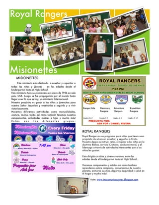 Royal Rangers




Misionettes
    MISIONETTES
     Este ministerio esta dedicado  a enseñar y capacitar a
todas las niñas y jóvenes         en las edades desde el
kindergarten hasta el High School.
Este ministerio tuvo sus comienzos en enero de 1956 en este
país, USA. Luego se fue propagando por el mundo hasta
llegar a ser lo que es hoy, un ministerio Internacional.
Nuestro propósito es ganar a las niñas y jovencitas para
nuestro Señor Jesucristo y enseñarlas a seguirlo y a vivir
victoriosamente.
Hacemos diferentes actividades como manualidades,
costura, cocina, tejido así como también tenemos nuestros
campamentos, actividades madres e hijas y mucho más!
Estos        son      los     diferentes           grupos:



                                                              ROYAL RANGERS
                                                              Royal Rangers es un programa para niños que tiene como
                                                              propósito de alcanzar, enseñar, y seguirlos a Cristo.
                                                              Nuestro deseo es instruir, retar, e inspirar a los niños en la
                                                              doctrina Bíblica, servicio Cristiano, conducta moral, y el
                                                              liderazgo a través de actividades interesantes que a los
                                                              niños les gustan.

                                                              Esta dirigido a niños y jóvenes varones, entre las
                                                              edades desde el kindergarten hasta el High School.

                                                              Hacemos campamentos y salidas así como también
                                                              aprendemos sobre campismo, conservación de nuestro
                                                              planeta, primeros auxilios, deportes, seguridad y salud en
                                                              el hogar y mucho más!.

                                                                     visite: www.imccomunicaciones.blogspot.com
 