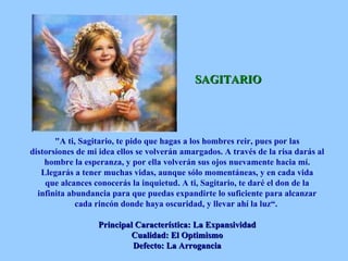 SAGITARIO "A ti, Sagitario, te pido que hagas a los hombres reir, pues por las distorsiones de mi idea ellos se volverán amargados. A través de la risa darás al hombre la esperanza, y por ella volverán sus ojos nuevamente hacia mí. Llegarás a tener muchas vidas, aunque sólo momentáneas, y en cada vida que alcances conocerás la inquietud. A ti, Sagitario, te daré el don de la infinita abundancia para que puedas expandirte lo suficiente para alcanzar cada rincón donde haya oscuridad, y llevar ahí la luz“.  Principal Característica: La Expansividad Cualidad: El Optimismo Defecto: La Arrogancia 